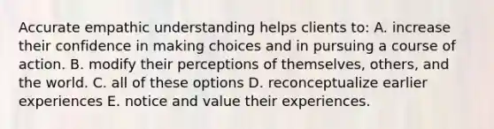 Accurate empathic understanding helps clients to: A. increase their confidence in making choices and in pursuing a course of action. B. modify their perceptions of themselves, others, and the world. C. all of these options D. reconceptualize earlier experiences E. notice and value their experiences.