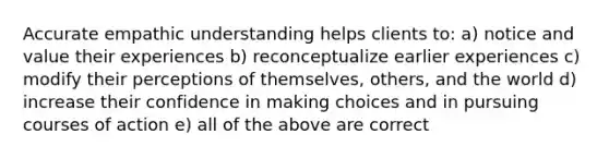 Accurate empathic understanding helps clients to: a) notice and value their experiences b) reconceptualize earlier experiences c) modify their perceptions of themselves, others, and the world d) increase their confidence in making choices and in pursuing courses of action e) all of the above are correct