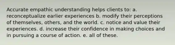 Accurate empathic understanding helps clients to: a. reconceptualize earlier experiences b. modify their perceptions of themselves, others, and the world. c. notice and value their experiences. d. increase their confidence in making choices and in pursuing a course of action. e. all of these.