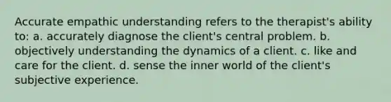 Accurate empathic understanding refers to the therapist's ability to: a. accurately diagnose the client's central problem. b. objectively understanding the dynamics of a client. c. like and care for the client. d. sense the inner world of the client's subjective experience.