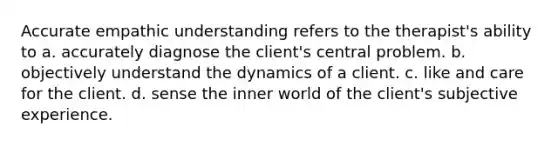 Accurate empathic understanding refers to the therapist's ability to a. accurately diagnose the client's central problem. b. objectively understand the dynamics of a client. c. like and care for the client. d. sense the inner world of the client's subjective experience.