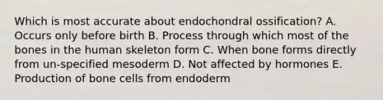 Which is most accurate about endochondral ossification? A. Occurs only before birth B. Process through which most of the bones in the human skeleton form C. When bone forms directly from un-specified mesoderm D. Not affected by hormones E. Production of bone cells from endoderm