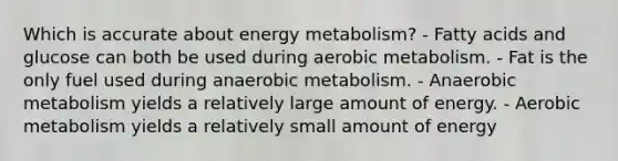 Which is accurate about energy metabolism? - Fatty acids and glucose can both be used during aerobic metabolism. - Fat is the only fuel used during anaerobic metabolism. - Anaerobic metabolism yields a relatively large amount of energy. - Aerobic metabolism yields a relatively small amount of energy