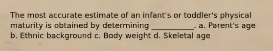 The most accurate estimate of an infant's or toddler's physical maturity is obtained by determining ___________. a. Parent's age b. Ethnic background c. Body weight d. Skeletal age