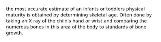 the most accurate estimate of an infants or toddlers physical maturity is obtained by determining skeletal age. Often done by taking an X ray of the child's hand or wrist and comparing the numerous bones in this area of the body to standards of bone growth.