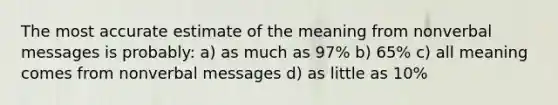 The most accurate estimate of the meaning from nonverbal messages is probably: a) as much as 97% b) 65% c) all meaning comes from nonverbal messages d) as little as 10%