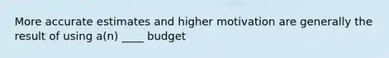 More accurate estimates and higher motivation are generally the result of using a(n) ____ budget