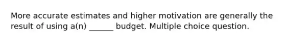 More accurate estimates and higher motivation are generally the result of using a(n) ______ budget. Multiple choice question.