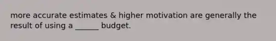 more accurate estimates & higher motivation are generally the result of using a ______ budget.