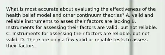 What is most accurate about evaluating the effectiveness of the health belief model and other continuum theories? A. valid and reliable instruments to asses their factors are lacking B. ​Instruments for assessing their factors are valid, but not reliable. C. Instruments for assessing their factors are reliable, but not valid. D. ​There are only a few valid or reliable tests to assess their factors.