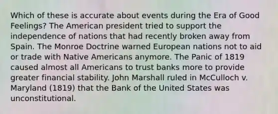 Which of these is accurate about events during the Era of Good Feelings? The American president tried to support the independence of nations that had recently broken away from Spain. The Monroe Doctrine warned European nations not to aid or trade with Native Americans anymore. The Panic of 1819 caused almost all Americans to trust banks more to provide greater financial stability. John Marshall ruled in McCulloch v. Maryland (1819) that the Bank of the United States was unconstitutional.