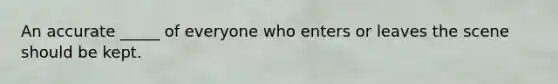 An accurate _____ of everyone who enters or leaves the scene should be kept.