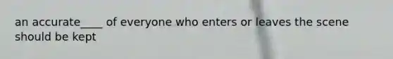 an accurate____ of everyone who enters or leaves the scene should be kept