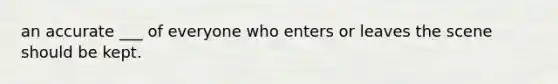 an accurate ___ of everyone who enters or leaves the scene should be kept.