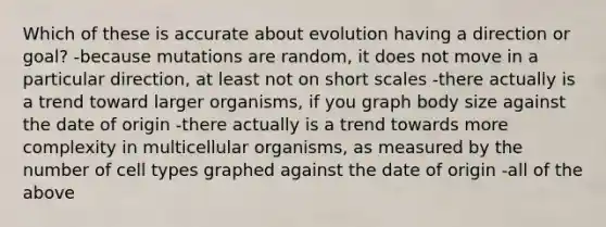 Which of these is accurate about evolution having a direction or goal? -because mutations are random, it does not move in a particular direction, at least not on short scales -there actually is a trend toward larger organisms, if you graph body size against the date of origin -there actually is a trend towards more complexity in multicellular organisms, as measured by the number of cell types graphed against the date of origin -all of the above