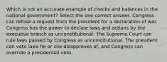 Which is not an accurate example of checks and balances in the national government? Select the one correct answer. Congress can refuse a request from the president for a declaration of war. Congress has the power to declare laws and actions by the executive branch as unconstitutional. The Supreme Court can rule laws passed by Congress as unconstitutional. The president can veto laws he or she disapproves of, and Congress can override a presidential veto.