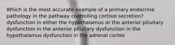 Which is the most accurate example of a primary endocrine pathology in the pathway controlling cortisol secretion? dysfunction in either the hypothalamus or the anterior pituitary dysfunction in the anterior pituitary dysfunction in the hypothalamus dysfunction in the adrenal cortex