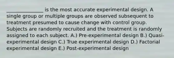 _______________ is the most accurate experimental design. A single group or multiple groups are observed subsequent to treatment presumed to cause change with control group. Subjects are randomly recruited and the treatment is randomly assigned to each subject. A.) Pre-experimental design B.) Quasi-experimental design C.) True experimental design D.) Factorial experimental design E.) Post-experimental design