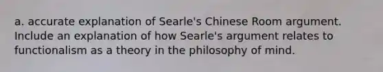 a. accurate explanation of Searle's Chinese Room argument. Include an explanation of how Searle's argument relates to functionalism as a theory in the philosophy of mind.