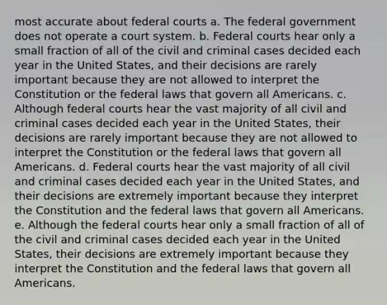 most accurate about federal courts a. The federal government does not operate a court system. b. Federal courts hear only a small fraction of all of the civil and criminal cases decided each year in the United States, and their decisions are rarely important because they are not allowed to interpret the Constitution or the federal laws that govern all Americans. c. Although federal courts hear the vast majority of all civil and criminal cases decided each year in the United States, their decisions are rarely important because they are not allowed to interpret the Constitution or the federal laws that govern all Americans. d. Federal courts hear the vast majority of all civil and criminal cases decided each year in the United States, and their decisions are extremely important because they interpret the Constitution and the federal laws that govern all Americans. e. Although the federal courts hear only a small fraction of all of the civil and criminal cases decided each year in the United States, their decisions are extremely important because they interpret the Constitution and the federal laws that govern all Americans.