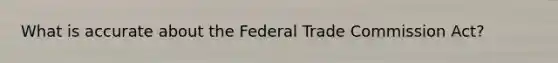 What is accurate about the Federal Trade Commission Act?