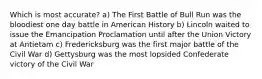 Which is most accurate? a) The First Battle of Bull Run was the bloodiest one day battle in American History b) Lincoln waited to issue the Emancipation Proclamation until after the Union Victory at Antietam c) Fredericksburg was the first major battle of the Civil War d) Gettysburg was the most lopsided Confederate victory of the Civil War