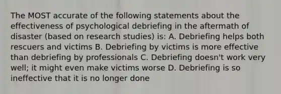 The MOST accurate of the following statements about the effectiveness of psychological debriefing in the aftermath of disaster (based on research studies) is: A. Debriefing helps both rescuers and victims B. Debriefing by victims is more effective than debriefing by professionals C. Debriefing doesn't work very well; it might even make victims worse D. Debriefing is so ineffective that it is no longer done