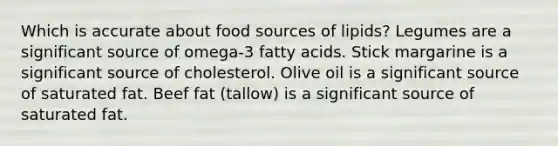 Which is accurate about food sources of lipids? Legumes are a significant source of omega-3 fatty acids. Stick margarine is a significant source of cholesterol. Olive oil is a significant source of saturated fat. Beef fat (tallow) is a significant source of saturated fat.