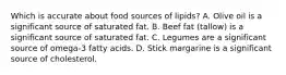 Which is accurate about food sources of lipids? A. Olive oil is a significant source of saturated fat. B. Beef fat (tallow) is a significant source of saturated fat. C. Legumes are a significant source of omega-3 fatty acids. D. Stick margarine is a significant source of cholesterol.