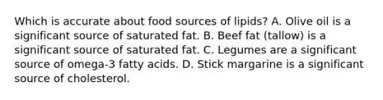 Which is accurate about food sources of lipids? A. Olive oil is a significant source of saturated fat. B. Beef fat (tallow) is a significant source of saturated fat. C. Legumes are a significant source of omega-3 fatty acids. D. Stick margarine is a significant source of cholesterol.