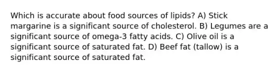 Which is accurate about food sources of lipids? A) Stick margarine is a significant source of cholesterol. B) Legumes are a significant source of omega-3 fatty acids. C) Olive oil is a significant source of saturated fat. D) Beef fat (tallow) is a significant source of saturated fat.