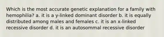 Which is the most accurate genetic explanation for a family with hemophilia? a. it is a y-linked dominant disorder b. it is equally distributed among males and females c. it is an x-linked recessive disorder d. it is an autosommal recessive disorder