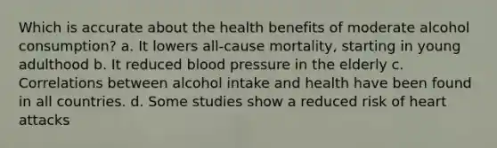 Which is accurate about the health benefits of moderate alcohol consumption? a. It lowers all-cause mortality, starting in young adulthood b. It reduced blood pressure in the elderly c. Correlations between alcohol intake and health have been found in all countries. d. Some studies show a reduced risk of heart attacks