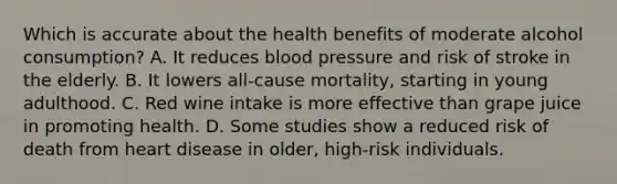 Which is accurate about the health benefits of moderate alcohol consumption? A. It reduces <a href='https://www.questionai.com/knowledge/kD0HacyPBr-blood-pressure' class='anchor-knowledge'>blood pressure</a> and risk of stroke in the elderly. B. It lowers all-cause mortality, starting in young adulthood. C. Red wine intake is more effective than grape juice in promoting health. D. Some studies show a reduced risk of death from heart disease in older, high-risk individuals.