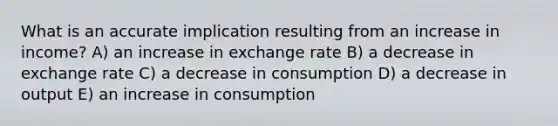 What is an accurate implication resulting from an increase in income? A) an increase in exchange rate B) a decrease in exchange rate C) a decrease in consumption D) a decrease in output E) an increase in consumption