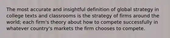 The most accurate and insightful definition of global strategy in college texts and classrooms is the strategy of firms around the world; each firm's theory about how to compete successfully in whatever country's markets the firm chooses to compete.