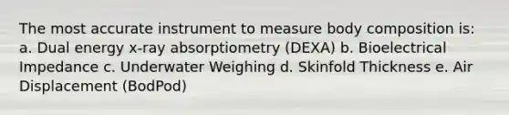 The most accurate instrument to measure body composition is: a. Dual energy x-ray absorptiometry (DEXA) b. Bioelectrical Impedance c. Underwater Weighing d. Skinfold Thickness e. Air Displacement (BodPod)