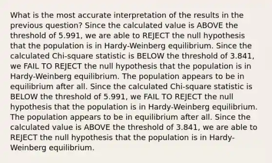 What is the most accurate interpretation of the results in the previous question? Since the calculated value is ABOVE the threshold of 5.991, we are able to REJECT the null hypothesis that the population is in Hardy-Weinberg equilibrium. Since the calculated Chi-square statistic is BELOW the threshold of 3.841, we FAIL TO REJECT the null hypothesis that the population is in Hardy-Weinberg equilibrium. The population appears to be in equilibrium after all. Since the calculated Chi-square statistic is BELOW the threshold of 5.991, we FAIL TO REJECT the null hypothesis that the population is in Hardy-Weinberg equilibrium. The population appears to be in equilibrium after all. Since the calculated value is ABOVE the threshold of 3.841, we are able to REJECT the null hypothesis that the population is in Hardy-Weinberg equilibrium.