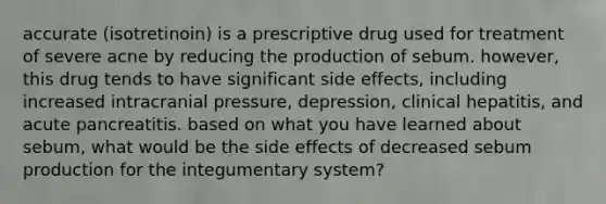 accurate (isotretinoin) is a prescriptive drug used for treatment of severe acne by reducing the production of sebum. however, this drug tends to have significant side effects, including increased intracranial pressure, depression, clinical hepatitis, and acute pancreatitis. based on what you have learned about sebum, what would be the side effects of decreased sebum production for the integumentary system?