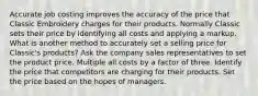 Accurate job costing improves the accuracy of the price that Classic Embroidery charges for their products. Normally Classic sets their price by identifying all costs and applying a markup. What is another method to accurately set a selling price for Classic's products? Ask the company sales representatives to set the product price. Multiple all costs by a factor of three. Identify the price that competitors are charging for their products. Set the price based on the hopes of managers.