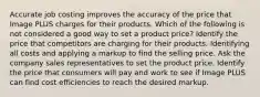 Accurate job costing improves the accuracy of the price that Image PLUS charges for their products. Which of the following is not considered a good way to set a product price? Identify the price that competitors are charging for their products. Identifying all costs and applying a markup to find the selling price. Ask the company sales representatives to set the product price. Identify the price that consumers will pay and work to see if Image PLUS can find cost efficiencies to reach the desired markup.