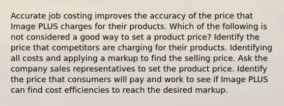 Accurate job costing improves the accuracy of the price that Image PLUS charges for their products. Which of the following is not considered a good way to set a product price? Identify the price that competitors are charging for their products. Identifying all costs and applying a markup to find the selling price. Ask the company sales representatives to set the product price. Identify the price that consumers will pay and work to see if Image PLUS can find cost efficiencies to reach the desired markup.