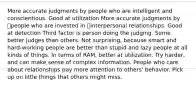 More accurate judgments by people who are intelligent and conscientious. Good at utilization More accurate judgments by people who are invested in interpersonal relationships. Good at detection Third factor is person doing the judging. Some better judges than others. Not surprising, because smart and hard-working people are better than stupid and lazy people at all kinds of things. In terms of RAM, better at utilization. Try harder, and can make sense of complex information. People who care about relationships pay more attention to others' behavior. Pick up on little things that others might miss.