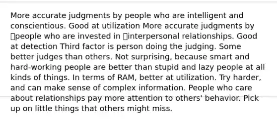 More accurate judgments by people who are intelligent and conscientious. Good at utilization More accurate judgments by people who are invested in interpersonal relationships. Good at detection Third factor is person doing the judging. Some better judges than others. Not surprising, because smart and hard-working people are better than stupid and lazy people at all kinds of things. In terms of RAM, better at utilization. Try harder, and can make sense of complex information. People who care about relationships pay more attention to others' behavior. Pick up on little things that others might miss.