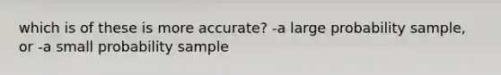 which is of these is more accurate? -a large probability sample, or -a small probability sample