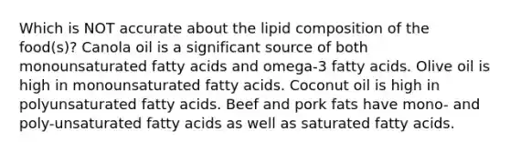 Which is NOT accurate about the lipid composition of the food(s)? Canola oil is a significant source of both monounsaturated fatty acids and omega-3 fatty acids. Olive oil is high in monounsaturated fatty acids. Coconut oil is high in polyunsaturated fatty acids. Beef and pork fats have mono- and poly-unsaturated fatty acids as well as saturated fatty acids.