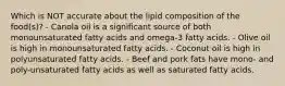 Which is NOT accurate about the lipid composition of the food(s)? - Canola oil is a significant source of both monounsaturated fatty acids and omega-3 fatty acids. - Olive oil is high in monounsaturated fatty acids. - Coconut oil is high in polyunsaturated fatty acids. - Beef and pork fats have mono- and poly-unsaturated fatty acids as well as saturated fatty acids.