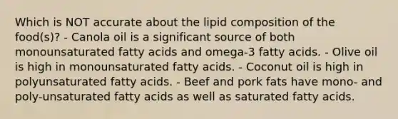 Which is NOT accurate about the lipid composition of the food(s)? - Canola oil is a significant source of both monounsaturated fatty acids and omega-3 fatty acids. - Olive oil is high in monounsaturated fatty acids. - Coconut oil is high in polyunsaturated fatty acids. - Beef and pork fats have mono- and poly-unsaturated fatty acids as well as saturated fatty acids.