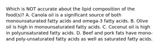 Which is NOT accurate about the lipid composition of the food(s)? A. Canola oil is a significant source of both monounsaturated fatty acids and omega-3 fatty acids. B. Olive oil is high in monounsaturated fatty acids. C. Coconut oil is high in polyunsaturated fatty acids. D. Beef and pork fats have mono- and poly-unsaturated fatty acids as well as saturated fatty acids.