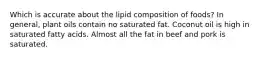 Which is accurate about the lipid composition of foods? In general, plant oils contain no saturated fat. Coconut oil is high in saturated fatty acids. Almost all the fat in beef and pork is saturated.